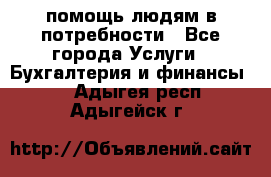 помощь людям в потребности - Все города Услуги » Бухгалтерия и финансы   . Адыгея респ.,Адыгейск г.